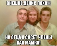 внешне денис похож на отца а с0сет члены как мамка!