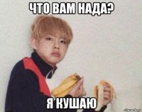 что вам нада? я кушаю