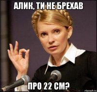 алик, ти не брехав про 22 см?