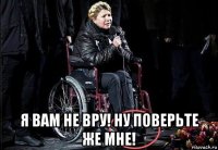  я вам не вру! ну поверьте же мне!