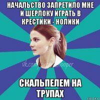 начальство запретило мне и шерлоку играть в крестики - нолики скальпелем на трупах