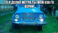 то я делал метра ты мой уза го верни 