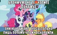 брони уже не те... хотите докажу? они не уважают вкусы только лишь потому, что их оскорбили.