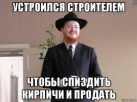 устроился строителем чтобы спиздить кирпичи и продать