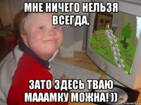 мне ничего нельзя всегда, зато здесь тваю мааамку можна! ))