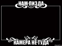 нам пизда камера не туда