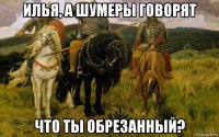 илья, а шумеры говорят что ты обрезанный?