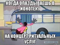 когда опаздываешь в ионотеку на концерт ритуальных услуг