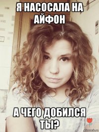 я насосала на айфон а чего добился ты?