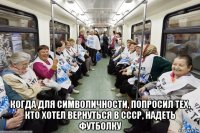  когда для символичности, попросил тех, кто хотел вернуться в ссср, надеть футболку