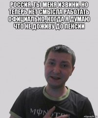 россия, ты меня извини, но теперь нет смысла работать официально, когда я думаю что не доживу до пенсии 