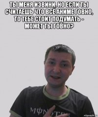 ты меня извини, но если ты считаешь что всё аниме говно, то тебе стоит подумать - может ты говно? 