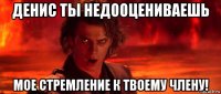 денис ты недооцениваешь мое стремление к твоему члену!