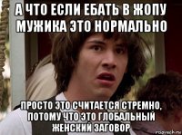 а что если ебать в жопу мужика это нормально просто это считается стремно, потому что это глобальный женский заговор