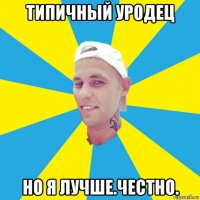 типичный уродец но я лучше.честно.