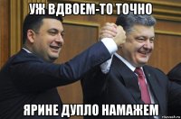 уж вдвоем-то точно ярине дупло намажем