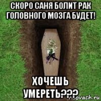 скоро саня болит рак головного мозга будет! хочешь умереть???
