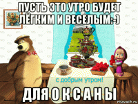 пусть это утро будет лёгким и веселым:-) для о к с а н ы