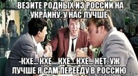-везите родных из россии на украину. у нас лучше -кхе... кхе... кхе... кхе... нет. уж лучше я сам перееду в россию