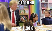 сегодня с 3 до 6