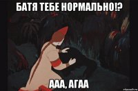 батя тебе нормально!? ааа, агаа