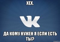 хех. да кому нужен я если есть ты?