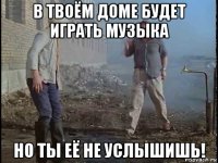 в твоём доме будет играть музыка но ты её не услышишь!