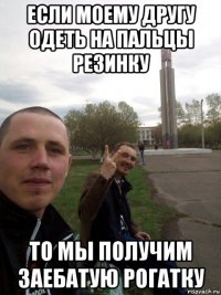 если моему другу одеть на пальцы резинку то мы получим заебатую рогатку