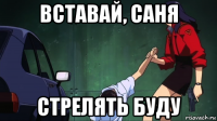 вставай, саня стрелять буду