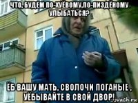 что, будем по-хуёвому,по-пиздёному улыбаться? ёб вашу мать, сволочи поганые , уёбывайте в свой двор!