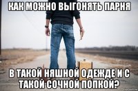как можно выгонять парня в такой няшной одежде и с такой сочной попкой?