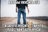 вот бы укусить его а за что укусить - так что подставит для укуса!