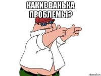 какие ванька проблемы? 
