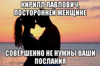 кирилл павлович, посторонней женщине совершенно не нужны ваши послания