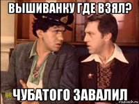 вышиванку где взял? чубатого завалил