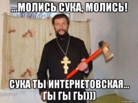 ...молись сука, молись! сука ты интернетовская... гы гы гы)))