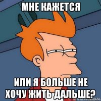 мне кажется или я больше не хочу жить дальше?
