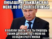 любаша, не обижайся на меня, но по долгу службы я обязан знать, что ты пишешь своим друзьям. ты у меня на особом счету, милая
