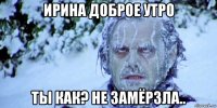 ирина доброе утро ты как? не замёрзла..
