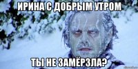 ирина с добрым утром ты не замёрзла?