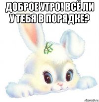 доброе утро! всё ли у тебя в порядке? 