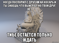 когда поспорил с другом на косарь,и ты знаешь что выиграл, но твой друг нет тибе остаётся только ждать