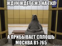 ждун ждёт еж3 на ткл а прибывает сплошь москва 81-765