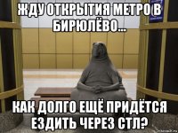 жду открытия метро в бирюлёво... как долго ещё придётся ездить через стл?