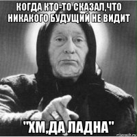 когда кто-то сказал,что никакого будущий не видит "хм,да ладна"