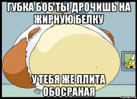 губка боб ты дрочишь на жирную белку у тебя же плита обосраная