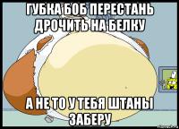 губка боб перестань дрочить на белку а не то у тебя штаны заберу