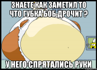 знаете как заметил то что губка боб дрочит ? у него спрятались руки
