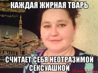 каждая жирная тварь считает себя неотразимой сексуашкой