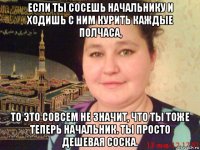если ты сосешь начальнику и ходишь с ним курить каждые полчаса, то это совсем не значит, что ты тоже теперь начальник. ты просто дешевая соска.